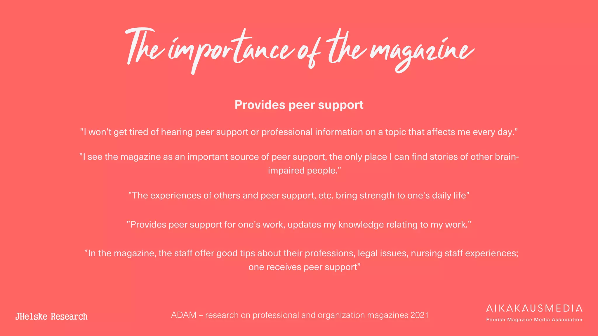 ADAM – research on professional and organization magazines 2021
The importance of the magazine
Provides peer support
”I won’t get tired of hearing peer support or professional information on a topic that affects me every day.”
”I see the magazine as an important source of peer support, the only place I can find stories of other brain-
impaired people.”
”The experiences of others and peer support, etc. bring strength to one's daily life”
”Provides peer support for one’s work, updates my knowledge relating to my work.”
”In the magazine, the staff offer good tips about their professions, legal issues, nursing staff experiences;
one receives peer support”
 