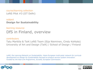 course/learning collection LeNS Pilot #3 (IIT Delhi) subject Design for Sustainability   learning resource DfS in Finland, overview contributors Tatu Marttila & TaiK LeNS Team (Eija Nieminen, Cindy Kohtala) University of Art and Design (TaiK) / School of Design / Finland LeNS, the Learning Network on Sustainability: Asian-European multi-polar network for curricula development on Design for Sustainability focused on product service system innovation.  Funded by the Asia-Link Programme, EuroAid, European Commission. 