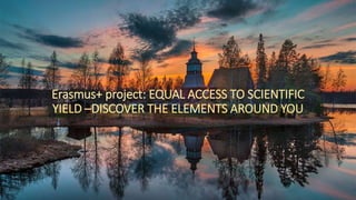 Erasmus+ project: EQUAL ACCESS TO SCIENTIFIC
YIELD –DISCOVER THE ELEMENTS AROUND YOU
 