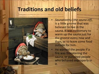 Traditions and old beliefs Saunatonttu  ( the sauna elf) , is a little gnome that was believed to live in the sauna. It was customary to warm up the sauna just for the gnome every now and then, or to leave some food outside for him.  He warned the people if a fire was threatening the sauna, or punished people who behaved improperly in it. 