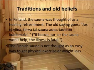 Traditions and old beliefs In Finland, the sauna was thought of as a healing refreshment. The old saying goes: "Jos ei viina, terva tai sauna auta, tauti on kuolemaksi." ("If booze, tar, or the sauna won't help, the illness is fatal.")  The Finnish sauna is not thought as an easy way to get physical exercise or weight loss. 