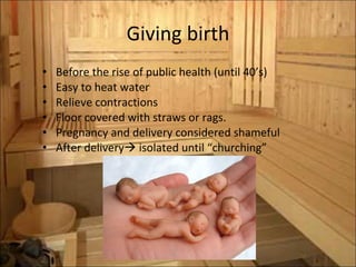 Giving birth Before the rise of public health (until 40’s) Easy to heat water Relieve contractions Floor covered with straws or rags. Pregnancy and delivery considered shameful After delivery   isolated until “churching” 