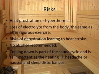 Risks Heat prostration or hyperthermia.  Loss of electrolyte from the body, the same as after rigorous exercise.  Risks of dehydration leading to heat stroke. No alcohol recommended. Cooling down is part of the sauna cycle and is as important as the heating    headache or nausea and sleep disturbances . 