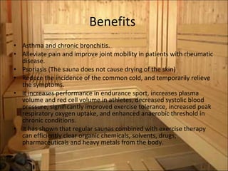 Benefits  Asthma and chronic bronchitis. Alleviate pain and improve joint mobility in patients with rheumatic disease.  Psoriasis (The sauna does not cause drying of the skin) Reduce the incidence of the common cold, and temporarily relieve the symptoms.  It increases performance in endurance sport, increases plasma volume and red cell volume in athletes, decreased systolic blood pressure, significantly improved exercise tolerance, increased peak respiratory oxygen uptake, and enhanced anaerobic threshold in chronic conditions. It has shown that regular saunas combined with exercise therapy can efficiently clear organic chemicals, solvents, drugs, pharmaceuticals and heavy metals from the body. 