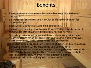 Benefits Reduces chronic pain more effectively than cognitive behaviour therapy. I t is indicated for rheumatic pain (with cold shower) but not for neuropathic pain.I Effective for appetite loss and mild depression.  Indicated in reducing symptoms in Chronic Fatigue Syndrome,and rheumatoid arthritis,and indicated for anorexia nervosa. Sauna improves function in conditions such as, congestive heart failure, and high blood pressure, improves vasodilation, improves heart arrhythmia, and reduces heart rate on exercise.  Sauna has been proposed for treatment of other conditions such as, glaucoma,Sjogren syndrome,chronic fatigue syndrome, fibromyalgia,anorexia nervosa, obstructive lung disease, recuperation after childbirth, and also for lifestyle related diseases of, diabetes, arteriosclerosis, obesity, hypertension, hyperlipidemia, atherosclerosis and smoking induced symptoms. 