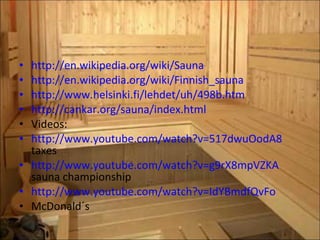 http://en.wikipedia.org/wiki/Sauna http://en.wikipedia.org/wiki/Finnish_sauna http://www.helsinki.fi/lehdet/uh/498b.htm http://cankar.org/sauna/index.html Videos: http://www.youtube.com/watch?v=517dwuOodA8  taxes http://www.youtube.com/watch?v=g9rX8mpVZKA  sauna championship http://www.youtube.com/watch?v=IdYBmdfQvFo McDonald´s 