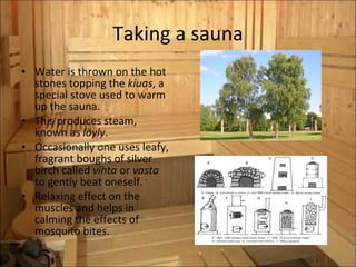 Taking a sauna Water is thrown on the hot stones topping the  kiuas , a special stove used to warm up the sauna.  This produces steam, known as  löyly . Occasionally one uses leafy, fragrant boughs of silver birch called  vihta  or  vasta  to gently beat oneself.  Relaxing effect on the muscles and helps in calming the effects of mosquito bites. 