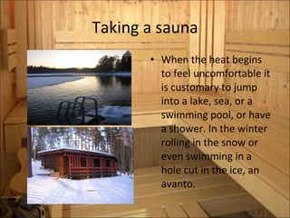 Taking a sauna When the heat begins to feel uncomfortable it is customary to jump into a lake, sea, or a swimming pool, or have a shower. In the winter rolling in the snow or even swimming in a hole cut in the ice, an avanto. 