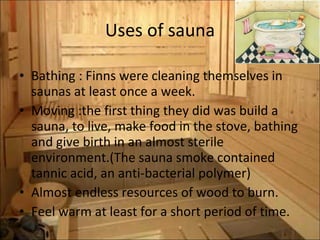 Uses of sauna Bathing : Finns were cleaning themselves in saunas at least once a week. Moving :the first thing they did was build a sauna, to live, make food in the stove, bathing and give birth in an almost sterile environment.(The sauna smoke contained tannic acid, an anti-bacterial polymer) Almost endless resources of wood to burn.  Feel warm at least for a short period of time. 