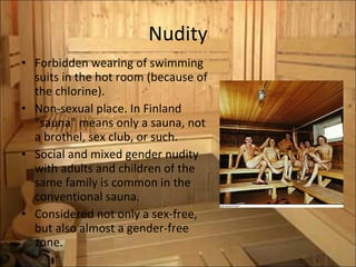 Nudity Forbidden wearing of swimming suits in the hot room (because of the  chlorine). Non-sexual place. In Finland "sauna" means only a sauna, not a brothel, sex club, or such. Social and mixed gender nudity with adults and children of the same family is common in the conventional sauna.  Considered not only a sex-free, but also almost a gender-free zone. 