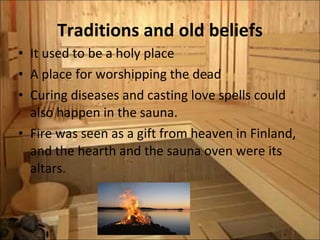 Traditions and old beliefs It used to be a holy place A place for worshipping the dead Curing diseases and casting love spells could also happen in the sauna.  Fire was seen as a gift from heaven in Finland, and the hearth and the sauna oven were its altars. 