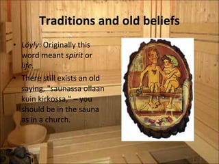 Traditions and old beliefs Löyly : Originally this word meant  spirit  or  life. There still exists an old saying, "saunassa ollaan kuin kirkossa," – you should be in the sauna as in a church. 