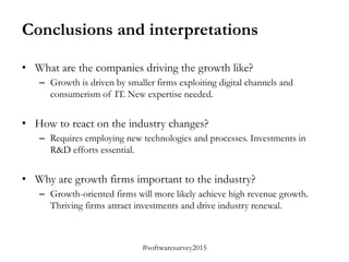 #softwaresurvey2015
Conclusions and interpretations
• What are the companies driving the growth like?
– Growth is driven by smaller firms exploiting digital channels and
consumerism of IT. New expertise needed.
• How to react on the industry changes?
– Requires employing new technologies and processes. Investments in
R&D efforts essential.
• Why are growth firms important to the industry?
– Growth-oriented firms will more likely achieve high revenue growth.
Thriving firms attract investments and drive industry renewal.
 