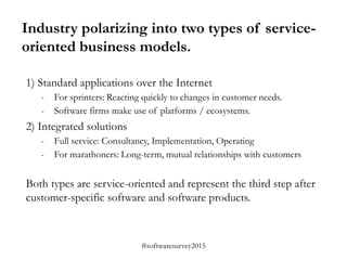 #softwaresurvey2015
Industry polarizing into two types of service-
oriented business models.
1) Standard applications over the Internet
- For sprinters: Reacting quickly to changes in customer needs.
- Software firms make use of platforms / ecosystems.
2) Integrated solutions
- Full service: Consultancy, Implementation, Operating
- For marathoners: Long-term, mutual relationships with customers
Both types are service-oriented and represent the third step after
customer-specific software and software products.
 