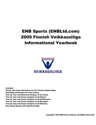 ENB Sports (ENBLtd.com)
                 2009 Finnish Veikkausliiga
                  Informational Yearbook




Includes:
Roster and Team Information for the Finnish Veikkausliiga
Standings and Results for each season
Year by Year and Historical Analysis of all Teams
Year by Year and Career Analysis of all Players
Year by Year and Career Analysis of all Goalkeepers
Year by Year and Career Analysis of all Managers
Year by Year and Career Analysis of all Referees
Each Game Result with Historical Odds




                                             Copyright 1992-2009 Aaron Nielsen, All Rights Reserved.
 