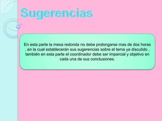 SugerenciasEn esta parte la mesa redonda no debe prolongarse mas de dos horas , en la cual establecerán sus sugerencias sobre el tema ya discutido , también en esta parte el coordinador debe ser imparcial y objetivo en cada una de sus conclusiones.