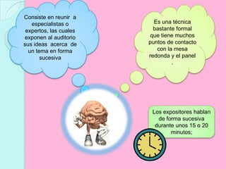 Consiste en reunir  a especialistas o expertos, las cuales exponen al auditorio sus ideas  acerca  de un tema en forma sucesivaEs una técnica bastante formal que tiene muchos puntos de contacto con la mesa redonda y el panel .Los expositores hablan de forma sucesiva durante unos 15 o 20 minutos;