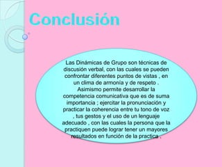 ConclusiónLas Dinámicas de Grupo son técnicas de discusión verbal, con las cuales se pueden confrontar diferentes puntos de vistas , en un clima de armonía y de respeto . Asimismo permite desarrollar la competencia comunicativa que es de suma importancia ; ejercitar la pronunciación y practicar la coherencia entre tu tono de voz , tus gestos y el uso de un lenguaje adecuado , con las cuales la persona que la practiquen puede lograr tener un mayores resultados en función de la practica .