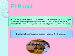 El PanelSe diferencia de la mes redonda porque no se debate un tema , sino que cada uno de los expositores presenta un punto o aspecto del mismo , completando o ampliando , si es necesario el punto de vista de los otros.En el panel los integrantes pueden varían de 4 a 6 personas 