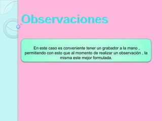 Observaciones En este caso es conveniente tener un grabador a la mano , permitiendo con esto que al momento de realizar un observación , la misma este mejor formulada.