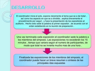 DESARROLLOEl coordinador inicia el acto, expone claramente el tema que se a de tratar , así como los aspecto en que se a dividido , explica brevemente el procedimiento por seguir , y hace la presentación de los expositores al auditorio . Hecho esto sede la palabra al primer expositor , de acuerdo con el orden establecido en la reunión de preparación .Una vez terminada cada exposición el coordinador sede la palabra a los miembros del simposio. Las exposiciones no excederán los 15 minutos , tiempo que variara según el numero de participantes, de modo que total no se invierta mucho mas de una hora .Finalizada las exposiciones de los miembros del simposio, el coordinador puede hacer un breve resumen o síntesis de las principales idas expuestas
