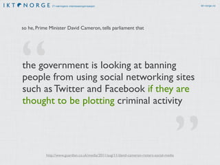 IT-næringens interesseorganisasjon ikt-norge.no 
so he, Prime Minister David Cameron, tells parliament that 
the government is looking at banning 
people from using social networking sites 
such as Twitter and Facebook if they are 
thought to be plotting criminal activity 
” 
“ 
http://www.guardian.co.uk/media/2011/aug/11/david-cameron-rioters-social-media 
 