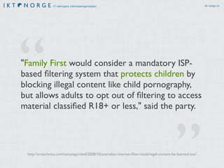 IT-næringens interesseorganisasjon ikt-norge.no 
“ 
"Family First would consider a mandatory ISP-based 
filtering system that protects children by 
.” 
blocking illegal content like child pornography, 
but allows adults to opt out of filtering to access 
material classified R18+ or less," said the partyhttp://arstechnica.com/uncategorized/2008/10/australias-internet-filter-could-legal-content-be-banned-too/ 
 