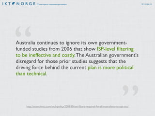 IT-næringens interesseorganisasjon ikt-norge.no 
“ 
Australia continues to ignore its own government-funded 
studies from 2006 that show ISP-level filtering 
to be ineffective and costly. The Australian government's 
disregard for those prior studies suggests that the 
driving force behind the current plan is more political 
than technical. 
http://arstechnica.com/tech-policy/2008/10/net-filters-required-for-all-australians-no-opt-out/ ” 
 