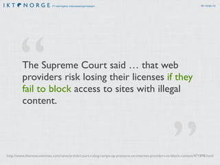 IT-næringens interesseorganisasjon ikt-norge.no 
The Supreme Court said … that web 
providers risk losing their licenses if they 
fail to block access to sites with illegal 
content. 
” 
“ 
http://www.themoscowtimes.com/news/article/court-ruling-ramps-up-pressure-on-internet-providers-to-block-content/471898.html 
 