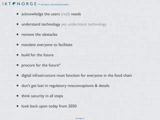 IT-næringens interesseorganisasjon 
• acknowledge the users (real) needs 
• understand technology, yes understand technology 
• remove the obstacles 
• mandate everyone to facilitate 
• build for the future 
• procure for the future* 
• digital infrastructure must function for everyone in the food chain 
• don’t get lost in regulatory misconceptions & details 
• think security in all steps 
• look back upon today from 2050 
ikt-norge.no 
 