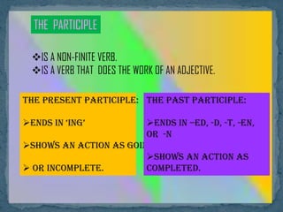 THE PARTICIPLE
IS A NON-FINITE VERB.
IS A VERB THAT DOES THE WORK OF AN ADJECTIVE.
The Present Participle:
Ends in ‘ing’
Shows an action as going on
 or incomplete.
The Past Participle:
Ends in –ed, -d, -t, -en,
or -n
Shows an action as
completed.
 
