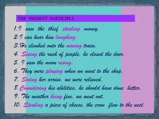 THE PRESENT PARTICIPLE
1.I saw the thief stealing money.
2.I can hear him laughing.
3.He climbed onto the moving train.
4. Seeing the rush of people, he closed the door.
5. I saw the moon rising.
6. They were playing when we went to the shop.
7. Seeing her arrive, we were relieved.
8.Considering his abilities, he should have done better.
9. The weather being fine, we went out.
10. Stealing a piece of cheese, the crow flew to the nest.
 