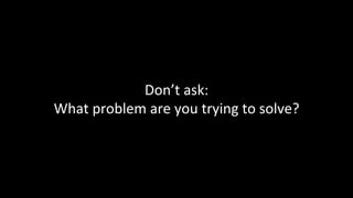 Don’t	ask:	
What	problem	are	you	trying	to	solve?	
 