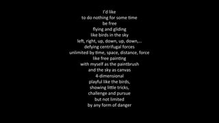 I’d	like	
to	do	nothing	for	some	@me	
be	free	
ﬂying	and	gliding	
like	birds	in	the	sky	
leD,	right,	up,	down,	up,	down,…	
defying	centrifugal	forces	
unlimited	by	@me,	space,	distance,	force	
like	free	pain@ng	
with	myself	as	the	paintbrush	
and	the	sky	as	canvas	
4-dimensional	
playful	like	the	birds,	
showing	liKle	tricks,	
challenge	and	pursue	
but	not	limited	
by	any	form	of	danger	
	
 