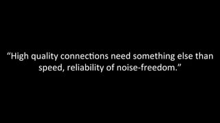 “High	quality	connec@ons	need	something	else	than	
speed,	reliability	of	noise-freedom.”	
 