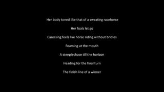 Her body toned like that of a sweating racehorse
Her foals let go
Caressing feels like horse riding without bridles
Foaming at the mouth
A steeplechase till the horizon
Heading for the final turn
The finish line of a winner
 