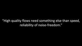 “High quality flows need something else than speed,
reliability of noise-freedom.”
 
