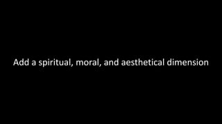 Add a spiritual, moral, and aesthetical dimension
 