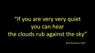 “If you are very very quiet
you can hear
the clouds rub against the sky”
Raul Gutierrez, Poet
 