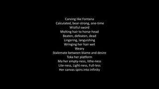 Carving like Fontana
Calculated, bear-strong, one-time
Wistful sword
Molting hair to horse-head
Beaten, defeaten, dead
Lingering, languishing
Wringing her hair wet
Weary
Stalemate between blame and desire
Toka her platform
Ma her empty-ness, lithe-ness
Lite-ness, Light-ness, Full-less
Her canvas spins into infinity
 