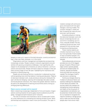 novation concept will continue to
                                                                                        grow and expand with the rapid
                                                                                        changes in earning models. The
                                                                                        constant changes in needs are
                                                                                        also increasing job insecurity and
                                                                                        short-term job contracts.
                                                                                             Increasing ubiquity is making
                                                                                        the distinction between work and
                                                                                        leisure increasingly blurred. Lei-
                                                                                        sure time is increasing, but it is
                                                                                        more unequally divided. The key
                                                                                        workforce groups are ever more
                                                                                        pressed for time and also have
                                                                                        increasing purchasing power.
                                                                                             These creative experts are
                                                                                        critically important to our future,
                                                                                        but more generally Finland needs
                                                                                        to have competent people in its
        people to move out in search of the best education, science and technol-        workforce as well as skilled craft-
        ogy in their own ﬁeld, wherever it is in the world.                             speople.
            Organisations and their management and leadership are becoming                   Care professionals and service
        increasingly complex. People involved in network organisations are pre-         providers are one of the biggest
        sented with growing competence challenges, most signiﬁcantly with               groups of experts. Where knowl-
        respect to the development of diversity as well as interaction, communi-        edge workers operate globally,
        cations and social skills. People will have to adjust to changes in their job   services are needed locally. For
        tasks at some stage of their life span, highlighting the importance and         instance, tailored and ﬂexible
        necessity of life-long learning.                                                home and child care services are
            People who are working full-time in production in advanced countries        needed. The shortage of staff in
        will be spending more time than before in training and education. Patterns      care services is worsening.
        of alternation between work, study and leisure during the individual’s life          Continuous changes driven by
        span will also be changing. Learning will increasingly take place outside       multiple simultaneous factors can
        formal educational institutions. This means that greater attention needs to     severely challenge the adaptability
        be paid to the development of learning environments and to ironing out          of both adults and children. Re-
        emerging learning differences.                                                  sources need to be invested into
                                                                                        strengthening mental well-being
        Open source concept set to expand                                               and health so that the growth of
        Work is becoming increasingly independent of time and location. Organi-         marginalisation and alienation can
        sations working towards the same goals may be scattered around the              be prevented. Amidst all the chang-
        globe, managed and administered via ICT networks.                               es it is important to recognize the
            The role of motivation and incentives is set to increase even further,      need for constancy in all age groups
        as is the importance of a motivating and inspiring climate at work. More        and to make sure that the things
        partnerships and cooperation means more communication. This open in-            people value most remain intact.


10_FinnSight 2015
 