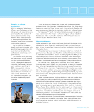 Equality in cultural                        Young people in particular are keen to seek ever more intense experi-
encounters                             ences and to get them faster and more easily than before. One of the places
With the advance of globalisation,     they turn to in search of these experiences is the virtual world. Travelling will
different sets of values are coming    assume ever greater signiﬁcance as a source of adventure and experiences.
into contact with one another more          For reasons of Finland’s international attractiveness and competitive-
and more often. The reactions of       ness it is important that there is a sufﬁcient range of cultural and adven-
individuals and societies range        ture services in the country. The promotion of Finnish culture also has
from the denial and suppression        intrinsic value in this multicultural world.
of diversity through approval and
respect to active efforts to promote   Managing changes
cross-cultural interaction.            Global dependence was earlier understood primarily in ecological or mili-
     As the need for competent         tary security terms. Today, it is understood ﬁrst and foremost from the
people continues to increase with      point of view of capital and investment markets, production networks and
population ageing, positive multi-     information ﬂows.
culturalism combined with the              The problems of governance and the development of new methods of
welfare state is deﬁnitely a com-      governance have changed, even though the traditional structures of econom-
petitive asset.                        ic and military power continue to exert an underlying inﬂuence. Many of the
     As more and more jobs today       new challenges and means of governance are related to the deepening of
are independent of time and loca-      cooperation between governments and businesses and industries in which
tion and communications tech-          the goal is to strengthen national competitiveness in the global competition.
nology means people are readily            On the other hand, governments and NGOs, which often operate
reachable, the boundary between        internationally or even globally, can work together to search for new solu-
work and leisure is shifting. By       tions to human rights problems and environmental issues, for example.
2015, most people in industrial            More and more often now, the globalisation of innovation and produc-
countries will have access to wire-    tion requires joint solutions to issue and technology-speciﬁc governance
less multilingual multimedia via       issues. These may be in the form of agreements on standards, regulation
various kinds of terminals. This       and common rules. The signiﬁcance of competencies in this area will con-
will signiﬁcantly change the way       tinue to increase.
that work and everyday life are            States continue to remain important actors, but they now have to work
organised.                             more closely with other, domestic and more often international actors in
                                       seeking to safeguard national interests. There are many weak and strong
                                       signals which indicate that the role of nation-states in their traditional func-
                                       tions is increasing again. A growing proportion of the wealth in the United
                                       States, Russia, China and other countries is being spent on military security.
                                           Economic protectionism is gaining ground even in the world’s leading
                                       economies. The battle for natural resources and energy in particular is
                                       intensifying, and more and more often the adversaries in this battle are
                                       national governments and global corporations.
                                           Competencies related to governance and the assessment of systemic
                                       risks are set to gain increasing importance. These risks may have to do
                                       with international systems, ﬁnance, information and energy systems or
                                       ecological systems.


                                                                                                              FinnSight 2015_11
 