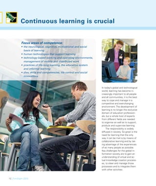 Continuous learning is crucial


          Focus areas of competence:
          • the neurological, cognitive, motivational and social
            basis of learning
          • human technologies that support learning
          • technology-based working and operating environments,
            management of mobile and distributed work
          • practices of life-long learning, the education system
            and informal learning
          • civic skills and competencies, life control and social
            innovations



                                                                     In today’s global and technological
                                                                     world, learning has become in-
                                                                     creasingly important to all people
                                                                     and all communities; it is the best
                                                                     way to cope and manage in a
                                                                     competitive and ever-changing
                                                                     environment. The development of
                                                                     learning is no longer the exclusive
                                                                     domain of education profession-
                                                                     als, but a whole host of experts
                                                                     from different ﬁelds are needed
                                                                     to organise as well as to support,
                                                                     produce and supervise learning.
                                                                         The responsibility is widely
                                                                     diffused in society. So great is the
                                                                     need for learning that the only
                                                                     way it can be met is by means of
                                                                     collaborative learning and by tak-
                                                                     ing advantage of the experiences
                                                                     of as many people as possible.
                                                                     Key challenges for the global in-
                                                                     formation society are to gain an
                                                                     understanding of virtual and ac-
                                                                     tual knowledge creation process-
                                                                     es, to steer and manage those
                                                                     processes and to integrate them
                                                                     with other activities.


12_FinnSight 2015
 