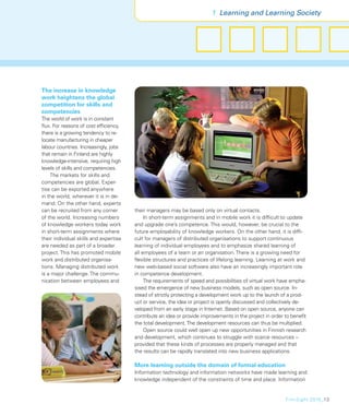 1 Learning and Learning Society




The increase in knowledge
work heightens the global
competition for skills and
competencies
The world of work is in constant
ﬂux. For reasons of cost efﬁciency,
there is a growing tendency to re-
locate manufacturing in cheaper
labour countries. Increasingly, jobs
that remain in Finland are highly
knowledge-intensive, requiring high
levels of skills and competencies.
    The markets for skills and
competencies are global. Exper-
tise can be exported anywhere
in the world, wherever it is in de-
mand. On the other hand, experts
can be recruited from any corner        their managers may be based only on virtual contacts.
of the world. Increasing numbers             In short-term assignments and in mobile work it is difﬁcult to update
of knowledge workers today work         and upgrade one’s competence. This would, however, be crucial to the
in short-term assignments where         future employability of knowledge workers. On the other hand, it is difﬁ-
their individual skills and expertise   cult for managers of distributed organisations to support continuous
are needed as part of a broader         learning of individual employees and to emphasize shared learning of
project. This has promoted mobile       all employees of a team or an organisation. There is a growing need for
work and distributed organisa-          ﬂexible structures and practices of lifelong learning. Learning at work and
tions. Managing distributed work        new web-based social software also have an increasingly important role
is a major challenge. The commu-        in competence development.
nication between employees and               The requirements of speed and possibilities of virtual work have empha-
                                        sised the emergence of new business models, such as open source. In-
                                        stead of strictly protecting a development work up to the launch of a prod-
                                        uct or service, the idea or project is openly discussed and collectively de-
                                        veloped from an early stage in Internet. Based on open source, anyone can
                                        contribute an idea or provide improvements in the project in order to beneﬁt
                                        the total development. The development resources can thus be multiplied.
                                             Open source could well open up new opportunities in Finnish research
                                        and development, which continues to struggle with scarce resources –
                                        provided that these kinds of processes are properly managed and that
                                        the results can be rapidly translated into new business applications.

                                        More learning outside the domain of formal education
                                        Information technology and information networks have made learning and
                                        knowledge independent of the constraints of time and place. Information


                                                                                                          FinnSight 2015_13
 