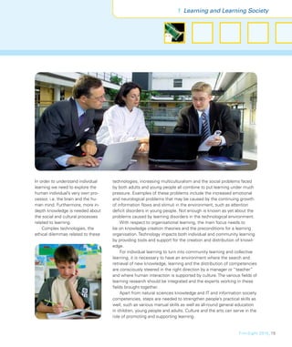 1 Learning and Learning Society




In order to understand individual    technologies, increasing multiculturalism and the social problems faced
learning we need to explore the      by both adults and young people all combine to put learning under much
human individual’s very own pro-     pressure. Examples of these problems include the increased emotional
cessor, i.e. the brain and the hu-   and neurological problems that may be caused by the continuing growth
man mind. Furthermore, more in-      of information ﬂows and stimuli in the environment, such as attention
depth knowledge is needed about      deﬁcit disorders in young people. Not enough is known as yet about the
the social and cultural processes    problems caused by learning disorders in the technological environment.
related to learning.                     With respect to organisational learning, the main focus needs to
    Complex technologies, the        be on knowledge creation theories and the preconditions for a learning
ethical dilemmas related to these    organisation. Technology impacts both individual and community learning
                                     by providing tools and support for the creation and distribution of knowl-
                                     edge.
                                         For individual learning to turn into community learning and collective
                                     learning, it is necessary to have an environment where the search and
                                     retrieval of new knowledge, learning and the distribution of competencies
                                     are consciously steered in the right direction by a manager or “teacher”
                                     and where human interaction is supported by culture. The various ﬁelds of
                                     learning research should be integrated and the experts working in these
                                     ﬁelds brought together.
                                         Apart from natural sciences knowledge and IT and information society
                                     competencies, steps are needed to strengthen people’s practical skills as
                                     well, such as various manual skills as well as all-round general education
                                     in children, young people and adults. Culture and the arts can serve in the
                                     role of promoting and supporting learning.


                                                                                                      FinnSight 2015_15
 