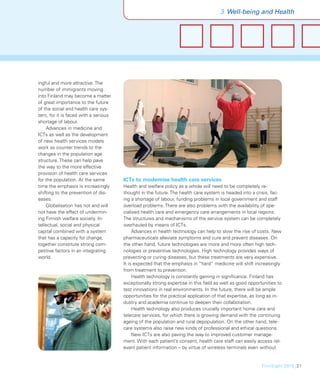 3 Well-being and Health




ingful and more attractive. The
number of immigrants moving
into Finland may become a matter
of great importance to the future
of the social and health care sys-
tem, for it is faced with a serious
shortage of labour.
    Advances in medicine and
ICTs as well as the development
of new health services models
work as counter trends to the
changes in the population age
structure. These can help pave
the way to the more effective
provision of health care services
for the population. At the same       ICTs to modernise health care services
time the emphasis is increasingly     Health and welfare policy as a whole will need to be completely re-
shifting to the prevention of dis-    thought in the future. The health care system is headed into a crisis, fac-
eases.                                ing a shortage of labour, funding problems in local government and staff
    Globalisation has not and will    overload problems. There are also problems with the availability of spe-
not have the effect of undermin-      cialised health care and emergency care arrangements in local regions.
ing Finnish welfare society. In-      The structures and mechanisms of the service system can be completely
tellectual, social and physical       overhauled by means of ICTs.
capital combined with a system             Advances in health technology can help to slow the rise of costs. New
that has a capacity for change,       pharmaceuticals alleviate symptoms and cure and prevent diseases. On
together constitute strong com-       the other hand, future technologies are more and more often high tech-
petitive factors in an integrating    nologies or preventive technologies. High technology provides ways of
world.                                preventing or curing diseases, but these treatments are very expensive.
                                      It is expected that the emphasis in “hard” medicine will shift increasingly
                                      from treatment to prevention.
                                           Health technology is constantly gaining in signiﬁcance. Finland has
                                      exceptionally strong expertise in this ﬁeld as well as good opportunities to
                                      test innovations in real environments. In the future, there will be ample
                                      opportunities for the practical application of that expertise, as long as in-
                                      dustry and academia continue to deepen their collaboration.
                                           Health technology also produces crucially important home care and
                                      telecare services, for which there is growing demand with the continuing
                                      ageing of the population and rural depopulation. On the other hand, tele-
                                      care systems also raise new kinds of professional and ethical questions.
                                           New ICTs are also paving the way to improved customer manage-
                                      ment. With each patient’s consent, health care staff can easily access rel-
                                      evant patient information – by virtue of wireless terminals even without


                                                                                                         FinnSight 2015_21
 