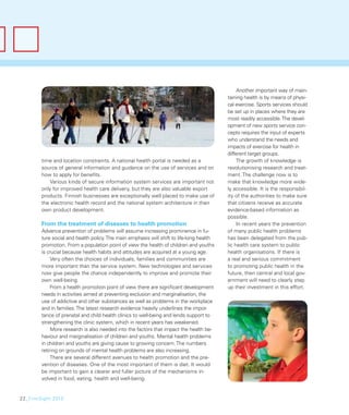 Another important way of main-
                                                                                          taining health is by means of physi-
                                                                                          cal exercise. Sports services should
                                                                                          be set up in places where they are
                                                                                          most readily accessible. The devel-
                                                                                          opment of new sports service con-
                                                                                          cepts requires the input of experts
                                                                                          who understand the needs and
                                                                                          impacts of exercise for health in
                                                                                          different target groups.
        time and location constraints. A national health portal is needed as a                 The growth of knowledge is
        source of general information and guidance on the use of services and on          revolutionising research and treat-
        how to apply for beneﬁts.                                                         ment. The challenge now is to
           Various kinds of secure information system services are important not          make that knowledge more wide-
        only for improved health care delivery, but they are also valuable export         ly accessible. It is the responsibil-
        products. Finnish businesses are exceptionally well placed to make use of         ity of the authorities to make sure
        the electronic health record and the national system architecture in their        that citizens receive as accurate
        own product development.                                                          evidence-based information as
                                                                                          possible.
        From the treatment of diseases to health promotion                                     In recent years the prevention
        Advance prevention of problems will assume increasing prominence in fu-           of many public health problems
        ture social and health policy. The main emphasis will shift to life-long health   has been delegated from the pub-
        promotion. From a population point of view the health of children and youths      lic health care system to public
        is crucial because health habits and attitudes are acquired at a young age.       health organisations. If there is
             Very often the choices of individuals, families and communities are          a real and serious commitment
        more important than the service system. New technologies and services             to promoting public health in the
        now give people the chance independently to improve and promote their             future, then central and local gov-
        own well-being.                                                                   ernment will need to clearly step
             From a health promotion point of view there are signiﬁcant development       up their investment in this effort.
        needs in activities aimed at preventing exclusion and marginalisation, the
        use of addictive and other substances as well as problems in the workplace
        and in families. The latest research evidence heavily underlines the impor-
        tance of prenatal and child health clinics to well-being and lends support to
        strengthening the clinic system, which in recent years has weakened.
             More research is also needed into the factors that impact the health be-
        haviour and marginalisation of children and youths. Mental health problems
        in children and youths are giving cause to growing concern. The numbers
        retiring on grounds of mental health problems are also increasing.
             There are several different avenues to health promotion and the pre-
        vention of diseases. One of the most important of them is diet. It would
        be important to gain a clearer and fuller picture of the mechanisms in-
        volved in food, eating, health and well-being.


22_FinnSight 2015
 