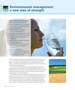 Environmental management:
          a new area of strength


        Focus areas of competence:
        • the operation of ecosystems
        • the management of environmen-
          tal issues in Finland and globally
        • urban environments
        • water systems and water
          cleaning technologies
        • biomass as an energy source and
          biomass production technologies
        • improved energy efﬁciency or
          “negawatts”
        • new energy production systems
          and their integration
        • smart sensors and new energy
          conversion and storage tech-
          nologies
        • logistics, distribution
        • mobile and distributed technolo-
          gies as a platform for energy and
          environmental services


        In order to adapt successfully to environmental changes and to put effec-
        tive measures of environmental protection into place, we will need to
        gain a much clearer understanding in the coming years about climate
        change, the operation and tolerance of ecosystems and the mechanisms
        of ecosystem interdependence.
            Environmental management is a demanding business in which the
        scale of operation often ranges from the local to global. Furthermore, it is
        dependent on a large number of drivers. Different sectors of society need
        to be better prepared than they are now to manage uncertainty and to
        respond ﬂexibly to changing situations.
            Finland has an extremely high level of ecological expertise and com-
        petence. It is important to make sure that this expertise and competence
        is fostered and developed and that it is put to even better practical use.
        Furthermore, the development of methods of environmental manage-
        ment will require support for basic research, joint research programmes
        among different funding bodies as well as ongoing dialogue between the


24_FinnSight 2015
 