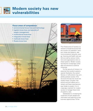 Modern society has new
          vulnerabilities


          Focus areas of competence:
          • environmental know-how and technology
          • logistic know-how and security of
            supply management
          • multicultural know-how
          • integration know-how
          • methods know-how
          • Russia know-how


                                                    The infrastructure of society is a
                                                    network of broad structures that
                                                    are crucial to its operation: trans-
                                                    port routes and systems, tele-
                                                    communications networks, ener-
                                                    gy, ﬁnancing and health care sys-
                                                    tems as well as various institu-
                                                    tions and organisations that run
                                                    these systems. Modern society
                                                    has become increasingly vulner-
                                                    able and sensitive to external
                                                    inﬂuences.
                                                         For the security of citizens it is
                                                    essential that society’s systems
                                                    operate ﬂawlessly. Any system
                                                    failures or malfunctions may com-
                                                    pletely paralyse society. Infra-
                                                    structure and security issues are
                                                    closely linked. Complex inter-
                                                    actions and joint effects are in-
                                                    volved, and these have become
                                                    ever harder to predict. It is in-
                                                    creasingly important for modern
                                                    society to manage these kinds
                                                    of systemic risks.
                                                         Globalisation is increasing the
                                                    movement of both people and
                                                    information and opening up new
                                                    business opportunities. At the




28_FinnSight 2015
 