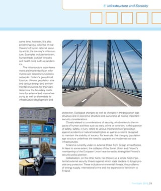 5 Infrastructure and Security




same time, however, it is also
presenting new potential or real
threats to Finnish national secur-
ity and to the country’s infrastruc-
ture. Examples include terrorism,
human trade, cultural tensions
and health risks such as pandem-
ics.
     The infrastructure today leans
more and more heavily on infor-
mation and telecommunications
networks. Finland’s geopolitical
location, climate, population size
and various energy and environ-
mental resources, for their part,
determine the boundary condi-
tions for external and internal se-
curity as well as the needs for
infrastructure development and




                                       protection. Ecological changes as well as changes in the population age
                                       structure and in economic structure and ownership all involve important
                                       security considerations.
                                           Closely related to considerations of security, which refers to the im-
                                       pacts of human activities such as wars, crime or terrorism, is the question
                                       of safety. Safety, in turn, refers to various mechanisms of protection
                                       against accidents or natural catastrophes as well as systems designed
                                       to maintain the stability of society. For example, the changing population
                                       age structure underlines the need to upgrade and modernise service
                                       infrastructures.
                                           Finland is currently under no external threat from foreign armed forces.
                                       At least to some extent, the collapse of the Soviet Union and Finland’s
                                       membership of the European Union have served to strengthen Finland’s
                                       security policy position.
                                           Globalisation, on the other hand, has thrown up a whole host of po-
                                       tential external security threats against which state borders no longer pro-
                                       vide any protection. These include environmental threats, the problems
                                       of energy supply, international crime and the expansion of terrorism to
                                       Finland.




                                                                                                         FinnSight 2015_29
 